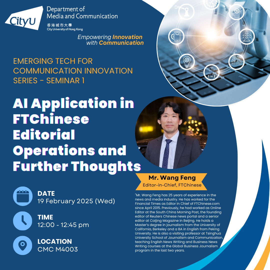 COM Emerging Tech for Communication Innovation Lecture Series: AI Application in FTChinese Editorial Operations and Further Thoughts by Mr Wang Feng, Editor-in-Chief, FTChinese. Date & Time: 19 Feb 2025, 12:00 - 12:45. Venue: M4003, Run Run Shaw Creative Media Centre. About the speaker: Mr. Wang Feng has 25 years of experience in the news and media industry. He has worked for the Financial Times as Editor in Chief of FTChinese.com since April 2015. Previously, he had worked as Online Editor at the South China Morning Post, the founding editor of Reuters Chinese news portal and a senior editor at Caijing Magazine in Beijing. He holds a Master’s degree in journalism from the University of California, Berkeley and a BA in English from Peking University. He is also a visiting professor at Tsinghua University School of Journalism and Communication, teaching English News Writing and Business News Writing courses at the Global Business Journalism program in the last two years. For enquiries, please call 34428677.